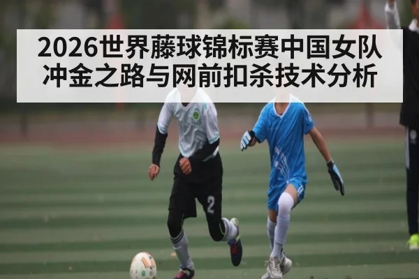 2026世界藤球锦标赛中国女队冲金之路与网前扣杀技术分析